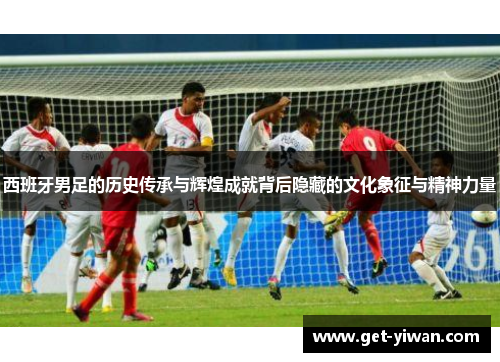 西班牙男足的历史传承与辉煌成就背后隐藏的文化象征与精神力量