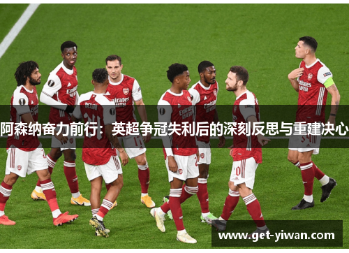 阿森纳奋力前行：英超争冠失利后的深刻反思与重建决心