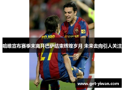 哈维宣布赛季末离开巴萨结束辉煌岁月 未来去向引人关注